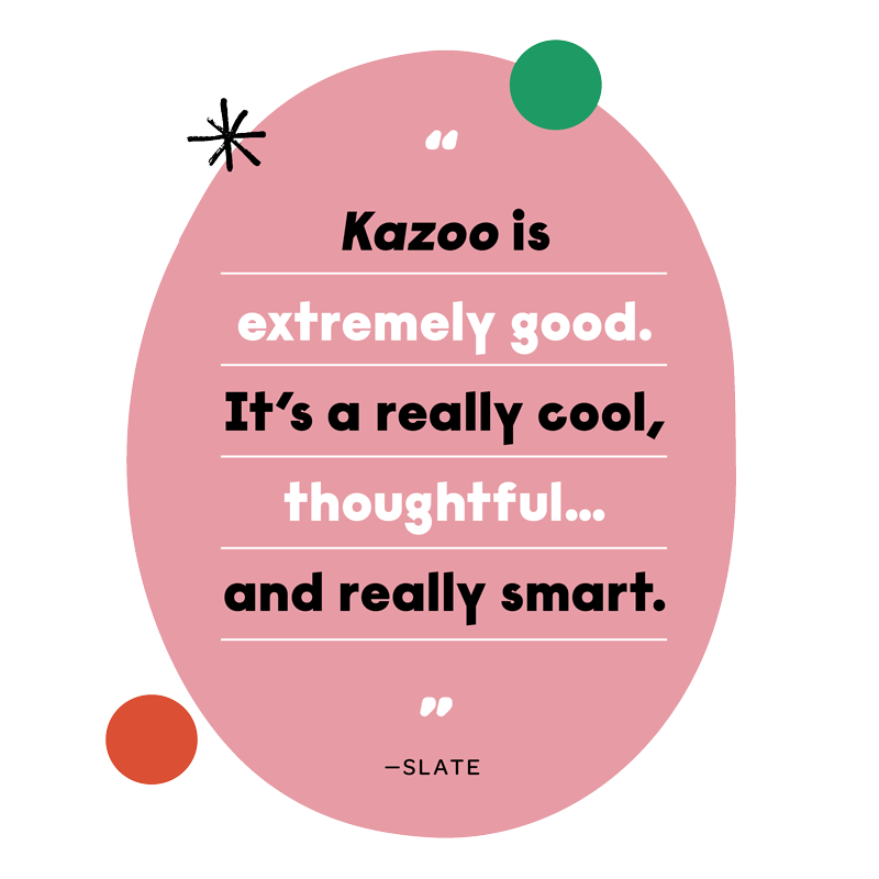 “Kazoo is extremely good. It’s a really cool, thoughtful... and really smart.” - Slate